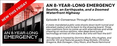 Black and red banner with an elevated roadway and skyscrapers in the background. Advertisement for the podcast an 8 Year Long Emergency. Seattle, An Earthquake, and a Doomed Waterfront Highway. Episode 5, Consensus Through Exhaustion. Text reads, a state-mandated public vote shoots down both tunnel and elevated viaduct and its back to the drawing board. Three new coalitions form to come up with alternatives and while chewing on various options, new deep bore tunnel technology arrives on the scene. But who will foot the bill? This episode is hosted by Dominic Black, Kiku Hughes, and Jennifer Ott and features guests Greg Nickels, Christine Gregoire, Bob Donegan, Cary Moon, and Paula Hammond